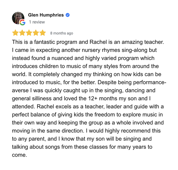 This is a fantastic program and Rachel is an amazing teacher. I came in expecting another nursery rhymes sing-along but instead found a nuanced and highly varied program which introduces children to music of many styles and from around the world. It completely changed my thinking on how kids can be introduced to music, for the better. Despite being performance-averse I was quickly caught up in the singing, dancing and general silliness and loved the 12+ months my son and I attended. Rachel excels as a teacher, leader and guide with a perfect balance of giving kids the freedom to explore music in their own way and keeping the group as a whole involved and moving in the same direction. I would highly recommend this to any parent, and I know that my son will be singing and talking about songs from these classes for many years to come.