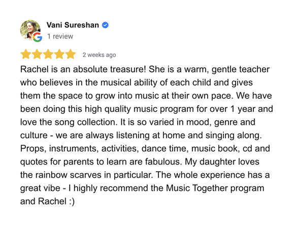 Google Review - Vani Sureshan. Rachel is an absolute treasure! She is a warm gentle teacher who believes in the musical ability of each child and gives them the space to grow into music at their own pace. We have been doing this high quality program for over 1 year and love the song collection. It is so varied in mood, genre and culture - we are always listening at home and singing along. Props, insruments, activities, dance time, music book, cd and quotes for parents to learn are fabulous. My daughter loves the rainbow scarves in particular. The whole experience has a great vibe - I highly recommend the Music Together program and Rachel :)
