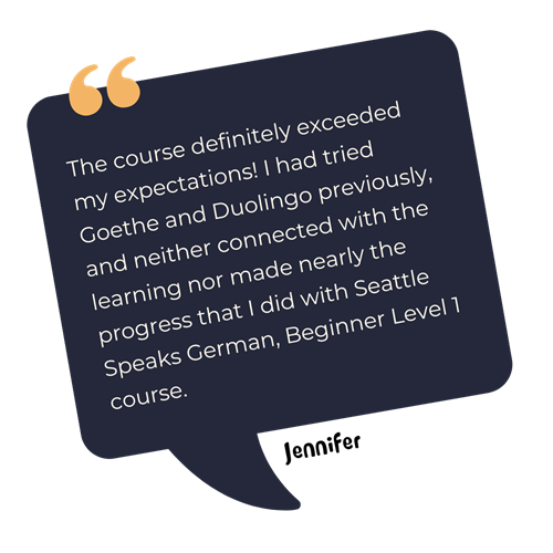 Speech bubble with a testimonial from Jennier: "The course definitely exceeded my expectations! I had tried both Goethe and Duolingo previously, and neither connected with the learning nor made nearly the progress that I did in the Seattle Speaks German, Beginner Level 1 course.”